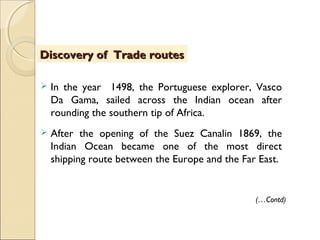  In the year 1498, the Portuguese explorer, Vasco
Da Gama, sailed across the Indian ocean after
rounding the southern tip of Africa.
 After the opening of the Suez Canalin 1869, the
Indian Ocean became one of the most direct
shipping route between the Europe and the Far East.
Discovery of Trade routesDiscovery of Trade routes
(…Contd)
 