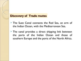  The Suez Canal connects the Red Sea, an arm of
the Indian Ocean, with the Mediterranean Sea.
 The canal provides a direct shipping link between
the ports of the Indian Ocean and those of
southern Europe and the ports of the North Africa.
Discovery of Trade routesDiscovery of Trade routes
 