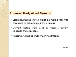  Loran navigational system based on radio signals was
developed to estimate accurate locations.
 Current meters were used to measure current
velocities and directions.
 Floats were used to track water movements.
Advanced Navigational SystemsAdvanced Navigational Systems
(…Contd)
 