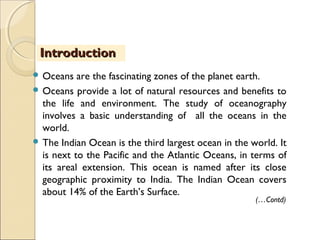  Oceans are the fascinating zones of the planet earth.
 Oceans provide a lot of natural resources and benefits to
the life and environment. The study of oceanography
involves a basic understanding of all the oceans in the
world.
 The Indian Ocean is the third largest ocean in the world. It
is next to the Pacific and the Atlantic Oceans, in terms of
its areal extension. This ocean is named after its close
geographic proximity to India. The Indian Ocean covers
about 14% of the Earth’s Surface.
IntroductionIntroduction
(…Contd)
 