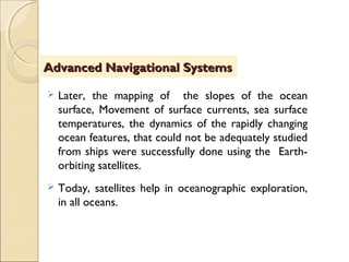  Later, the mapping of the slopes of the ocean
surface, Movement of surface currents, sea surface
temperatures, the dynamics of the rapidly changing
ocean features, that could not be adequately studied
from ships were successfully done using the Earth-
orbiting satellites.
 Today, satellites help in oceanographic exploration,
in all oceans.
Advanced Navigational SystemsAdvanced Navigational Systems
 