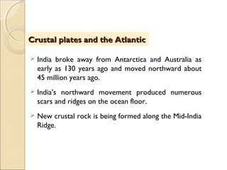  India broke away from Antarctica and Australia as
early as 130 years ago and moved northward about
45 million years ago.
 India’s northward movement produced numerous
scars and ridges on the ocean floor.
 New crustal rock is being formed along the Mid-India
Ridge.
Crustal plates and the AtlanticCrustal plates and the Atlantic
 