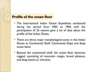  The International Indian Ocean Expedition conducted
during the period from 1962 to 1965 with the
participation of 25 nations gave a lot of data about the
profile of the Indian Ocean.
 There are three major morphological zones in the Indian
Ocean as Continental Shelf, Continental Slope and deep
ocean basin.
 Beyond the continental shelf, the ocean floor becomes
rugged, consisting of mountain ranges, broad plateaus,
and deep basins or trenches.
Profile of the ocean floorProfile of the ocean floor
 