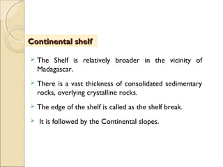Continental shelfContinental shelf
 The Shelf is relatively broader in the vicinity of
Madagascar.
 There is a vast thickness of consolidated sedimentary
rocks, overlying crystalline rocks.
 The edge of the shelf is called as the shelf break.
 It is followed by the Continental slopes.
 