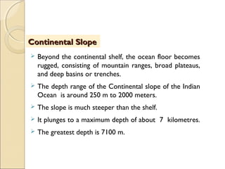  Beyond the continental shelf, the ocean floor becomes
rugged, consisting of mountain ranges, broad plateaus,
and deep basins or trenches.
 The depth range of the Continental slope of the Indian
Ocean is around 250 m to 2000 meters.
 The slope is much steeper than the shelf.
 It plunges to a maximum depth of about 7 kilometres.
 The greatest depth is 7100 m.
Continental SlopeContinental Slope
 