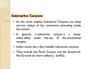  As the name implies Submarine Canyons are deep
narrow valleys of the continents extending inside
the oceans.
 In general, a submarine canyon is a steep-
sided valley under the sea of the continental
margins.
 Indian ocean has a few notable submarine canyons.
 They include the Perth Canyon and the Swatch-of-
No-Ground (in short called as SoNG).
Submarine CanyonsSubmarine Canyons
 
