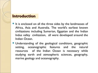  It is enclosed on all the three sides by the landmasses of
Africa, Asia and Australia. The world's earliest known
civilizations including Sumerian, Egyptian and the Indian
Indus valley civilization, all were developed around the
Indian Ocean.
 Understanding of the geological conditions, geographic
setting, oceanographic features and the natural
resources of the Indian Ocean is necessary while
studying earth and atmospheric sciences, geography,
marine geology and oceanography.
IntroductionIntroduction
 