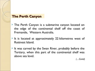  The Perth Canyon is a submarine canyon located on
the edge of the continental shelf off the coast of
Fremantle, Western Australia.
 It is located at approximately 22 kilometres west of
Rottnest Island.
 It was carved by the Swan River, probably before the
Tertiary, when this part of the continental shelf was
above sea level.
The Perth CanyonThe Perth Canyon
(…Contd)
 
