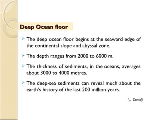  The deep ocean floor begins at the seaward edge of
the continental slope and abyssal zone.
 The depth ranges from 2000 to 6000 m.
 The thickness of sediments, in the oceans, averages
about 3000 to 4000 metres.
 The deep-sea sediments can reveal much about the
earth’s history of the last 200 million years.
Deep Ocean floorDeep Ocean floor
(…Contd)
 