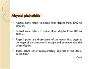  Abyssal zone refers to ocean floor depths from 3000 to
6000 m.
 Bathyal zone refers to ocean floor depths from 200 to
3000 m.
 Abyssal plains are those parts of the ocean that begin at
the edge of the continental margin and continue into the
ocean depths.
 These plains cover approximately one-half of the deep-
ocean floor.
ObjectivesObjectivesAbyssal plains/hillsAbyssal plains/hills
(…Contd)
 