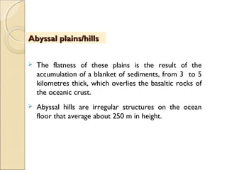  The flatness of these plains is the result of the
accumulation of a blanket of sediments, from 3 to 5
kilometres thick, which overlies the basaltic rocks of
the oceanic crust.
 Abyssal hills are irregular structures on the ocean
floor that average about 250 m in height. 
Abyssal plains/hillsAbyssal plains/hills
 
