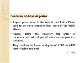  Abyssal plains found in the Atlantic and Indian Ocean
tend to be more extensive than those in the Pacific
Ocean. 
 Abyssal plains are relatively flat areas of
the ocean basin with slopes of less than one part in a
thousand.
 They tend to be found at depths of 4,000 to 6,000
meters below sea level.
(…Contd)
Features of Abyssal plainsFeatures of Abyssal plains
 