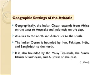  Geographically, the Indian Ocean extends from Africa
on the west to Australia and Indonesia on the east.
 Asia lies to the north and Antarctica to the south.
 The Indian Ocean is bounded by Iran, Pakistan, India,
and Bangladesh to the north.
 It is also bounded by the Malay Peninsula, the Sunda
Islands of Indonesia, and Australia to the east.
(…Contd)
Geographic Settings of the AtlanticGeographic Settings of the Atlantic
 