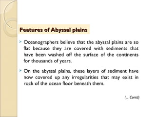  Oceanographers believe that the abyssal plains are so
flat because they are covered with sediments that
have been washed off the surface of the continents
for thousands of years.
 On the abyssal plains, these layers of sediment have
now covered up any irregularities that may exist in
rock of the ocean floor beneath them.
(…Contd)
Features of Abyssal plainsFeatures of Abyssal plains
 