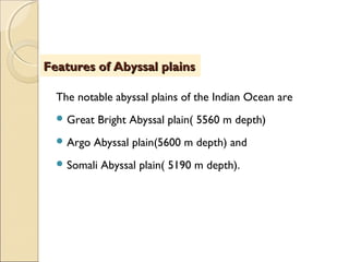 The notable abyssal plains of the Indian Ocean are
 Great Bright Abyssal plain( 5560 m depth)
 Argo Abyssal plain(5600 m depth) and
 Somali Abyssal plain( 5190 m depth).
Features of Abyssal plainsFeatures of Abyssal plains
 