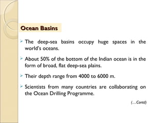  The deep-sea basins occupy huge spaces in the
world’s oceans.
 About 50% of the bottom of the Indian ocean is in the
form of broad, flat deep-sea plains.
 Their depth range from 4000 to 6000 m.
 Scientists from many countries are collaborating on
the Ocean Drilling Programme.
Ocean BasinsOcean Basins
(…Contd)
 
