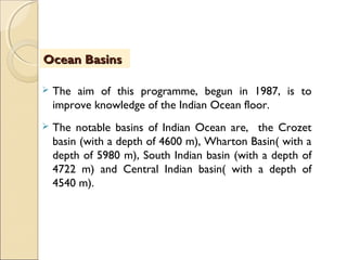  The aim of this programme, begun in 1987, is to
improve knowledge of the Indian Ocean floor.
 The notable basins of Indian Ocean are, the Crozet
basin (with a depth of 4600 m), Wharton Basin( with a
depth of 5980 m), South Indian basin (with a depth of
4722 m) and Central Indian basin( with a depth of
4540 m).
Ocean BasinsOcean Basins
 