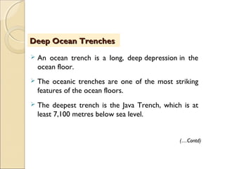  An ocean trench is a long, deep depression in the
ocean floor.
 The oceanic trenches are one of the most striking
features of the ocean floors.
 The deepest trench is the Java Trench, which is at
least 7,100 metres below sea level.
Deep Ocean TrenchesDeep Ocean Trenches
(…Contd)
 