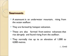  A seamount is an underwater mountain,  rising from
the ocean seafloor.
 They are formed by hotspot volcanism.
 These are also formed from extinct volcanoes that
rise abruptly and found rising from the seafloor.
 They normally rise up to an elevation of 1,000 to
4,000 metres.
SeamountsSeamounts
(…Contd)
 