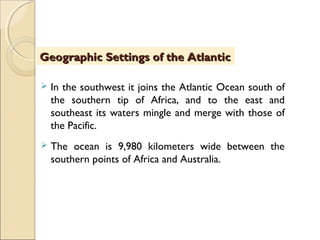  In the southwest it joins the Atlantic Ocean south of
the southern tip of Africa, and to the east and
southeast its waters mingle and merge with those of
the Pacific.
 The ocean is 9,980 kilometers wide between the
southern points of Africa and Australia.
Geographic Settings of the AtlanticGeographic Settings of the Atlantic
 