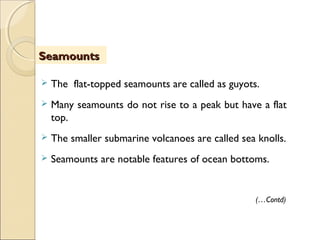 The flat-topped seamounts are called as guyots.  
 Many seamounts do not rise to a peak but have a flat
top.
 The smaller submarine volcanoes are called sea knolls.
 Seamounts are notable features of ocean bottoms.
(…Contd)
SeamountsSeamounts
 