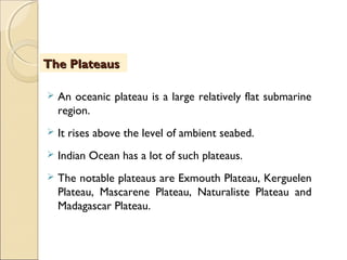  An oceanic plateau is a large relatively flat submarine
region.
 It rises above the level of ambient seabed.
 Indian Ocean has a lot of such plateaus.
 The notable plateaus are Exmouth Plateau, Kerguelen
Plateau, Mascarene Plateau, Naturaliste Plateau and
Madagascar Plateau.
The PlateausThe Plateaus
 