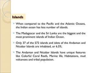 When compared to the Pacific and the Atlantic Oceans,
the Indian ocean has less number of islands.
 The Madagascar and the Sri Lanka are the biggest and the
most prominent islands of Indian Ocean.
 Only 37 of the 572 islands and islets of the Andaman and
Nicobar Islands are inhabited, or 6.5%.
 The Andaman and Nicobar Islands have unique features
like Colorful Coral Reefs, Marine life, Habitations, mud
volcanoes and tribal population.
IslandsIslands
 