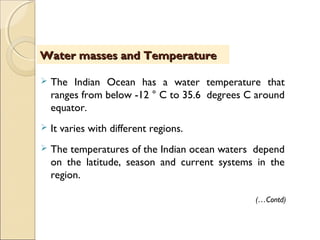  The Indian Ocean has a water temperature that
ranges from below -12 ° C to 35.6 degrees C around
equator.
 It varies with different regions.
 The temperatures of the Indian ocean waters depend
on the latitude, season and current systems in the
region.
Water masses and TemperatureWater masses and Temperature
(…Contd)
 