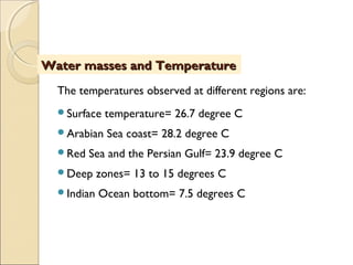 The temperatures observed at different regions are:
Surface temperature= 26.7 degree C
Arabian Sea coast= 28.2 degree C
Red Sea and the Persian Gulf= 23.9 degree C
Deep zones= 13 to 15 degrees C
Indian Ocean bottom= 7.5 degrees C
Water masses and TemperatureWater masses and Temperature
 