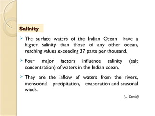  The surface waters of the Indian Ocean have a
higher salinity than those of any other ocean,
reaching values exceeding 37 parts per thousand.
 Four major factors influence salinity (salt
concentration) of waters in the Indian ocean.
 They are the inflow of waters from the rivers,
monsoonal precipitation, evaporation and seasonal
winds.
SalinitySalinity
(…Contd)
 