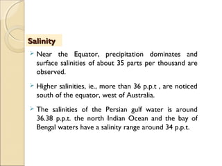  Near the Equator, precipitation dominates and
surface salinities of about 35 parts per thousand are
observed.
 Higher salinities, ie., more than 36 p.p.t , are noticed
south of the equator, west of Australia.
 The salinities of the Persian gulf water is around
36.38 p.p.t. the north Indian Ocean and the bay of
Bengal waters have a salinity range around 34 p.p.t.
SalinitySalinity
 