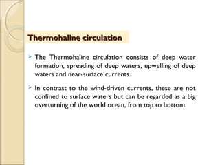  The Thermohaline circulation consists of deep water
formation, spreading of deep waters, upwelling of deep
waters and near-surface currents.
 In contrast to the wind-driven currents, these are not
confined to surface waters but can be regarded as a big
overturning of the world ocean, from top to bottom.
Thermohaline circulationThermohaline circulation
 