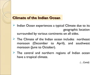 IntroductionIntroductionClimate of the Indian OceanClimate of the Indian Ocean
(…Contd)
 Indian Ocean experiences a typical Climate due to its
geographic location
surrounded by various continents on all sides.
 The Climate of the Indian ocean includes northeast
monsoon (December to April), and southwest
monsoon (June to October).
 The central and northern regions of Indian ocean
have a tropical climate.
 