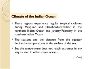  These regions experience regular tropical cyclones
during May/June and October/November in the
northern Indian Ocean and January/February in the
southern Indian Ocean.
 The seasons and the distance from the equator
decide the temperatures at the surface of the sea.
 But the temperature does not reach extremes in any
way as seen in other major oceans.
IntroductionIntroductionClimate of the Indian OceanClimate of the Indian Ocean
(…Contd)
 