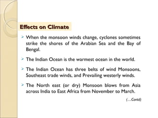  When the monsoon winds change, cyclones sometimes
strike the shores of the Arabian Sea and the Bay of
Bengal.
 The Indian Ocean is the warmest ocean in the world.
 The Indian Ocean has three belts of wind Monsoons,
Southeast trade winds, and Prevailing westerly winds.
 The North east (or dry) Monsoon blows from Asia
across India to East Africa from November to March.
Effects on ClimateEffects on Climate
(…Contd)
 