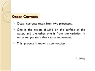  Ocean currents result from two processes.
 One is the action of wind on the surface of the
water, and the other one is from the variation in
water temperature that causes movement.
 This process is known as convection.
ObjectivesObjectivesOcean CurrentsOcean Currents
(…Contd)
 