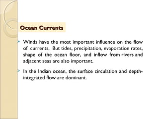  Winds have the most important influence on the flow
of currents, But tides, precipitation, evaporation rates,
shape of the ocean floor, and inflow from rivers and
adjacent seas are also important.
 In the Indian ocean, the surface circulation and depth-
integrated flow are dominant.
ObjectivesObjectivesOcean CurrentsOcean Currents
 