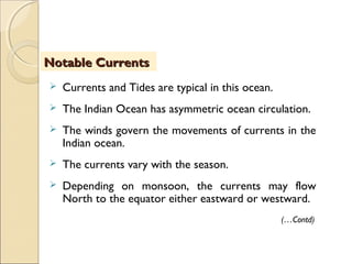  Currents and Tides are typical in this ocean.
 The Indian Ocean has asymmetric ocean circulation.
 The winds govern the movements of currents in the
Indian ocean.
 The currents vary with the season.
 Depending on monsoon, the currents may flow
North to the equator either eastward or westward.
Notable CurrentsNotable Currents
(…Contd)
 
