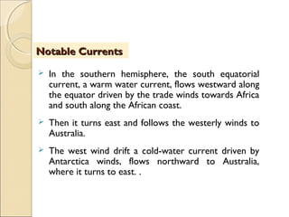  In the southern hemisphere, the south equatorial
current, a warm water current, flows westward along
the equator driven by the trade winds towards Africa
and south along the African coast.
 Then it turns east and follows the westerly winds to
Australia.
 The west wind drift a cold-water current driven by
Antarctica winds, flows northward to Australia,
where it turns to east. .
Notable CurrentsNotable Currents
 
