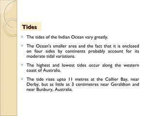  The tides of the Indian Ocean vary greatly.
 The Ocean's smaller area and the fact that it is enclosed
on four sides by continents probably account for its
moderate tidal variations.
 The highest and lowest tides occur along the western
coast of Australia.
 The tide rises upto 11 metres at the Collier Bay, near
Derby, but as little as 3 centimetres near Geraldton and
near Bunbury, Australia.
TidesTides
 
