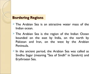  The Arabian Sea is an attractive water mass of the
Indian ocean.
 The Arabian Sea is the region of the Indian Ocean
bounded on the east by India, on the north by
Pakistan and Iran, on the west by the Arabian
Peninsula.
 In the ancient period, the Arabian Sea was called as
Sindhu Sagar (meaning "Sea of Sindh" in Sanskrit) and
Erythraean Sea.
Bordering RegionsBordering Regions
 