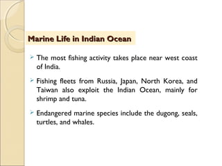  The most fishing activity takes place near west coast
of India.
 Fishing fleets from Russia, Japan, North Korea, and
Taiwan also exploit the Indian Ocean, mainly for
shrimp and tuna.
 Endangered marine species include the dugong, seals,
turtles, and whales.
Marine Life in Indian OceanMarine Life in Indian Ocean
 