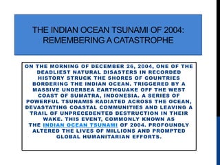 THE INDIAN OCEAN TSUNAMI OF 2004:
REMEMBERING A CATASTROPHE
ON THE MORNING OF DECEMBER 26, 2004, ONE OF THE
DEADLIEST NATURAL DISASTERS IN RECORDED
HISTORY STRUCK THE SHORES OF COUNTRIES
BORDERING THE INDIAN OCEAN. TRIGGERED BY A
MASSIVE UNDERSEA EARTHQUAKE OFF THE WEST
COAST OF SUMATRA, INDONESIA. A SERIES OF
POWERFUL TSUNAMIS RADIATED ACROSS THE OCEAN,
DEVASTATING COASTAL COMMUNITIES AND LEAVING A
TRAIL OF UNPRECEDENTED DESTRUCTION IN THEIR
WAKE. THIS EVENT, COMMONLY KNOWN AS
THE INDIAN OCEAN TSUNAMI OF 2004. PROFOUNDLY
ALTERED THE LIVES OF MILLIONS AND PROMPTED
GLOBAL HUMANITARIAN EFFORTS.
 