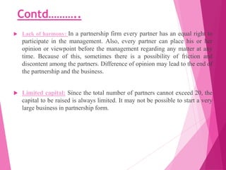 Contd………..
 Lack of harmony: In a partnership firm every partner has an equal right to
participate in the management. Als...