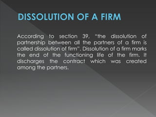 According to section 39, “the dissolution of 
partnership between all the partners of a firm is 
called dissolution of firm”. Dissolution of a firm marks 
the end of the functioning life of the firm. It 
discharges the contract which was created 
among the partners. 
 