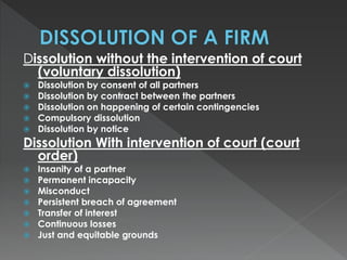 Dissolution without the intervention of court 
(voluntary dissolution) 
 Dissolution by consent of all partners 
 Dissolution by contract between the partners 
 Dissolution on happening of certain contingencies 
 Compulsory dissolution 
 Dissolution by notice 
Dissolution With intervention of court (court 
order) 
 Insanity of a partner 
 Permanent incapacity 
 Misconduct 
 Persistent breach of agreement 
 Transfer of interest 
 Continuous losses 
 Just and equitable grounds 
 