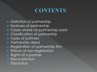  Definition of partnership 
 Features of partnership 
 Cases where no partnership exists 
 Classification of partnership 
 Types of partners 
 Partnership deed 
 Registration of partnership firm 
 Effects of non-registration 
 Rights of a partner 
 Reconstitution 
 Dissolution 
 