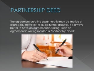 The agreement creating a partnership may be implied or 
expressed. However, to avoid further disputes, it is always 
better to have an agreement in writing. Such an 
agreement in writing is called a “partnership deed” 
 