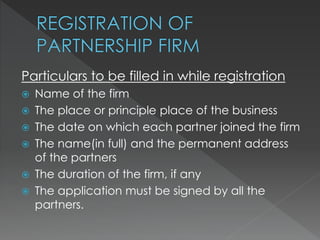 Particulars to be filled in while registration 
 Name of the firm 
 The place or principle place of the business 
 The date on which each partner joined the firm 
 The name(in full) and the permanent address 
of the partners 
 The duration of the firm, if any 
 The application must be signed by all the 
partners. 
 