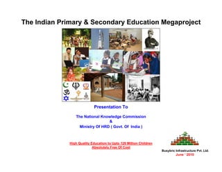 The Indian Primary & Secondary Education Megaproject




                             Presentation To

                 The National Knowledge Commission
                                  &
                   Ministry Of HRD ( Govt. Of India )



              High Quality Education to Upto 126 Million Children
                            Absolutely Free Of Cost
                                                                    Busybric Infrastructure Pvt. Ltd.
                                                                             June ‘ 2010
 